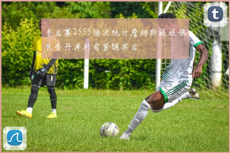 季后赛2555场次统计詹姆斯遥遥领先乔丹库科奇紧随其后