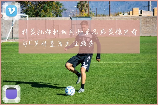 科莫托称托纳利如亲兄弟莫德里奇与C罗对皇马关注颇多
