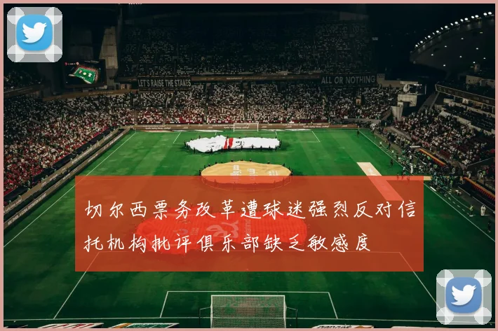 切尔西票务改革遭球迷强烈反对信托机构批评俱乐部缺乏敏感度