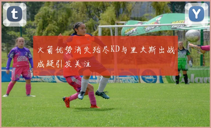 火箭优势消失殆尽KD与里夫斯出战成疑引发关注