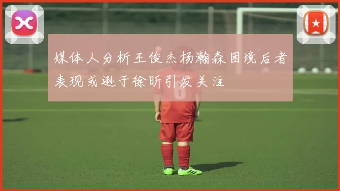 媒体人分析王俊杰杨瀚森困境后者表现或逊于徐昕引发关注