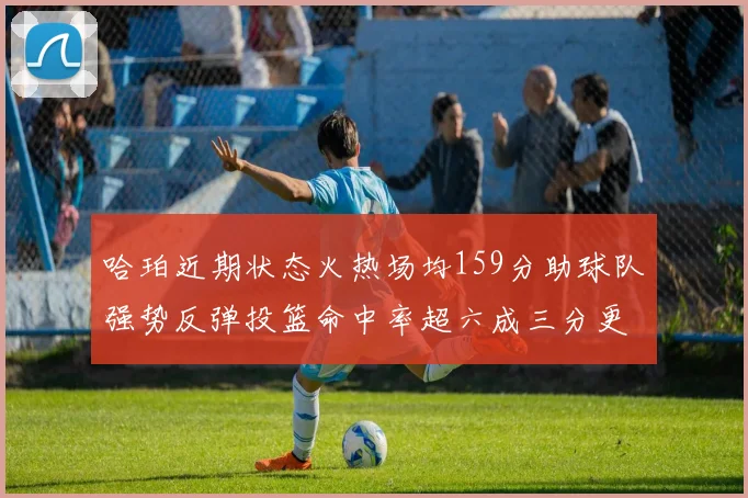 哈珀近期状态火热场均159分助球队强势反弹投篮命中率超六成三分更是惊艳