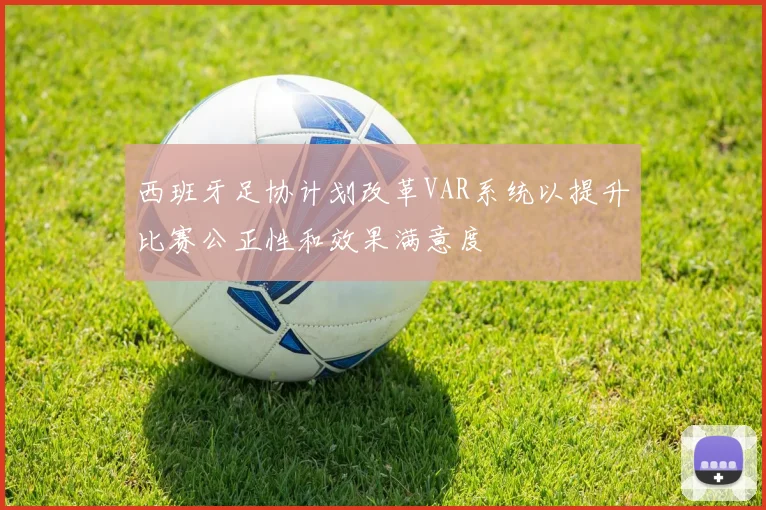 西班牙足协计划改革VAR系统以提升比赛公正性和效果满意度