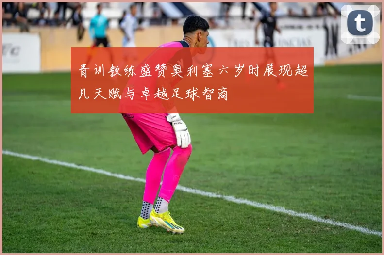 青训教练盛赞奥利塞六岁时展现超凡天赋与卓越足球智商