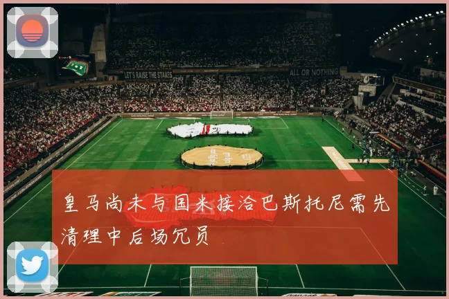 皇马尚未与国米接洽巴斯托尼需先清理中后场冗员