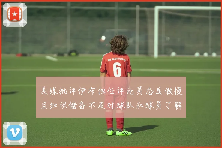 美媒批评伊布担任评论员态度傲慢且知识储备不足对球队和球员了解有限