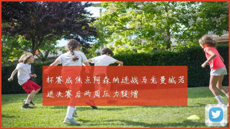 杯赛成焦点阿森纳连战马竞曼城若进决赛后两周压力陡增