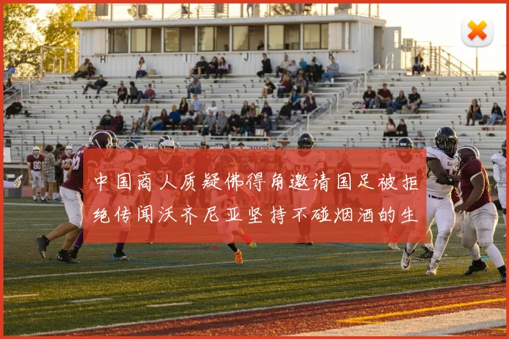 中国商人质疑佛得角邀请国足被拒绝传闻沃齐尼亚坚持不碰烟酒的生活方式
