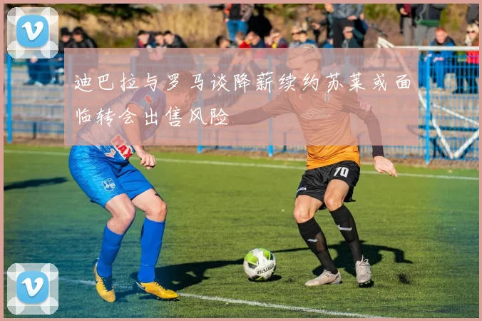 迪巴拉与罗马谈降薪续约苏莱或面临转会出售风险