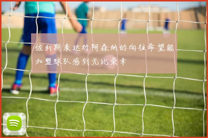 佐利斯表达对阿森纳的向往希望能加盟球队感到无比荣幸