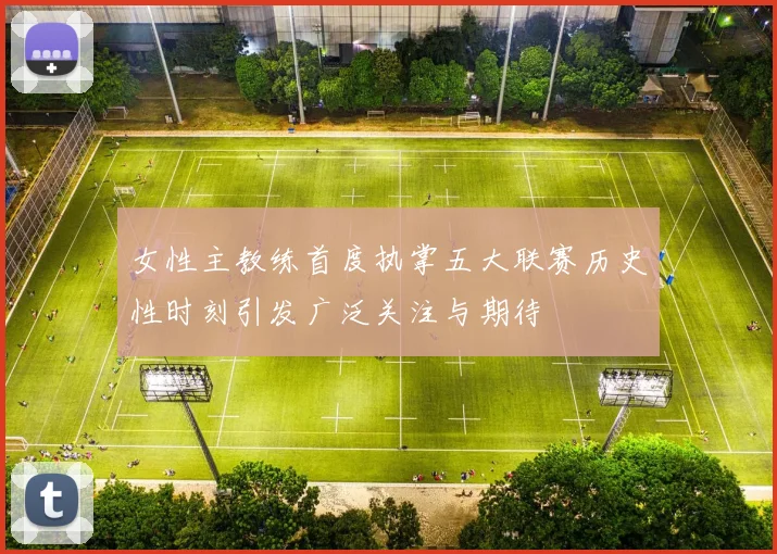女性主教练首度执掌五大联赛历史性时刻引发广泛关注与期待