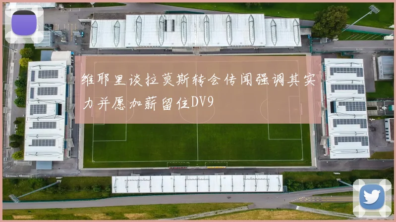维耶里谈拉莫斯转会传闻强调其实力并愿加薪留住DV9