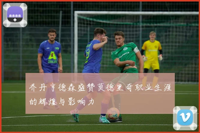 乔丹亨德森盛赞莫德里奇职业生涯的辉煌与影响力
