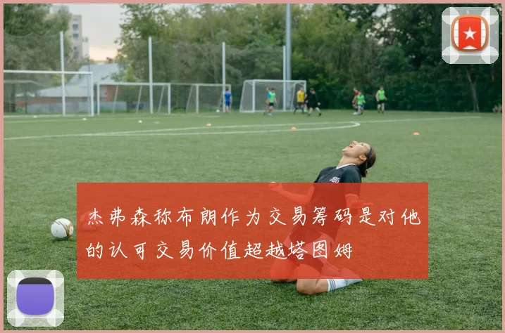 杰弗森称布朗作为交易筹码是对他的认可交易价值超越塔图姆