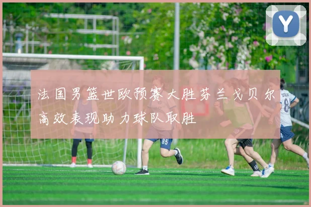 法国男篮世欧预赛大胜芬兰戈贝尔高效表现助力球队取胜
