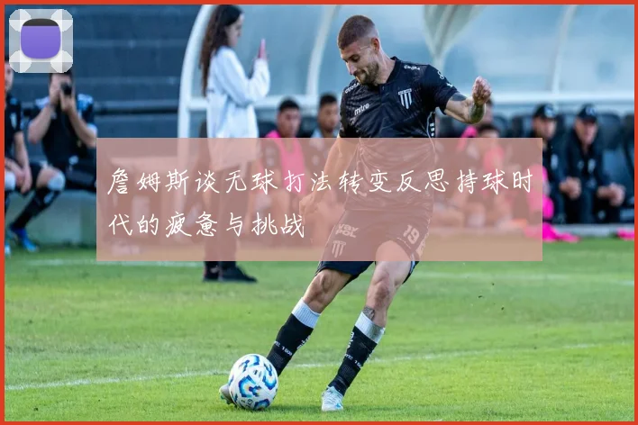 詹姆斯谈无球打法转变反思持球时代的疲惫与挑战