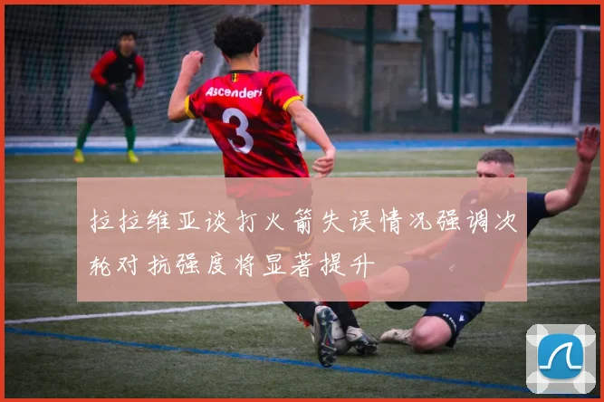 拉拉维亚谈打火箭失误情况强调次轮对抗强度将显著提升