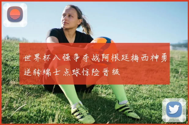 世界杯八强争夺战阿根廷梅西神勇逆转瑞士点球惊险晋级