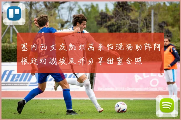 塞内西女友凯尔茜亲临现场助阵阿根廷对战埃及并分享甜蜜合照