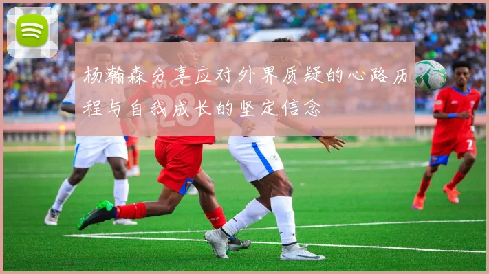 杨瀚森分享应对外界质疑的心路历程与自我成长的坚定信念