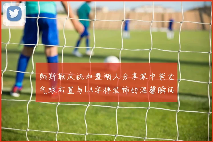 凯斯勒庆祝加盟湖人分享家中紫金气球布置与LA字样装饰的温馨瞬间
