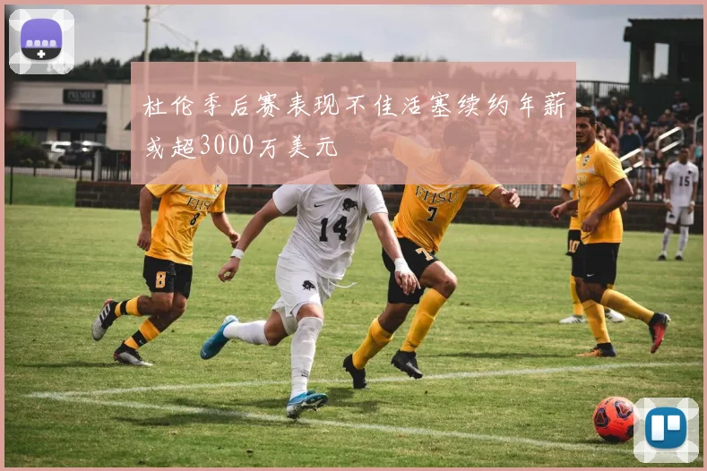 杜伦季后赛表现不佳活塞续约年薪或超3000万美元