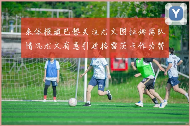 米体报道巴黎关注尤文图拉姆离队情况尤文有意引进格雷茨卡作为替代