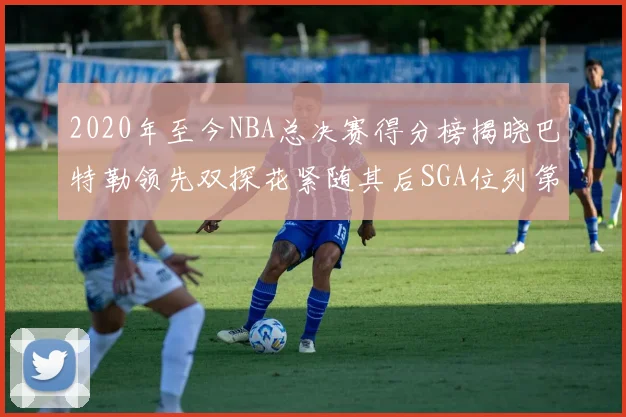 2020年至今NBA总决赛得分榜揭晓巴特勒领先双探花紧随其后SGA位列第四