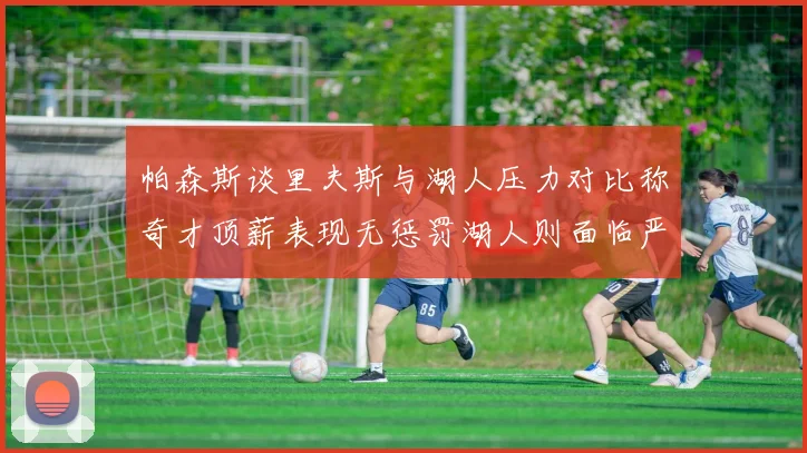 帕森斯谈里夫斯与湖人压力对比称奇才顶薪表现无惩罚湖人则面临严格审视
