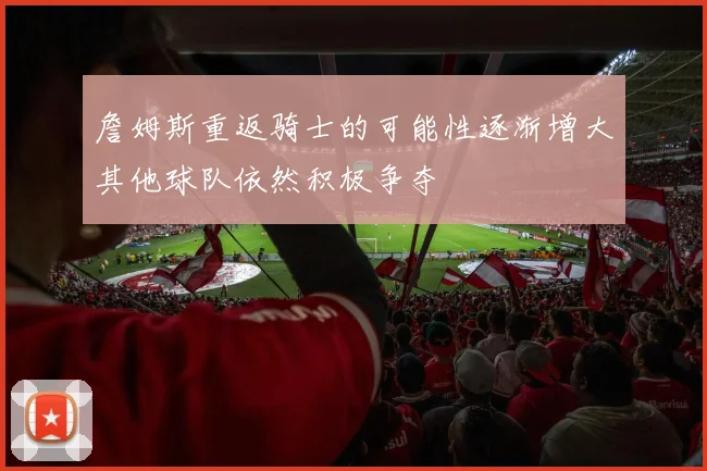 詹姆斯重返骑士的可能性逐渐增大其他球队依然积极争夺