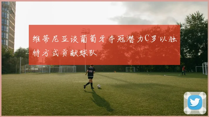 维蒂尼亚谈葡萄牙夺冠潜力C罗以独特方式贡献球队