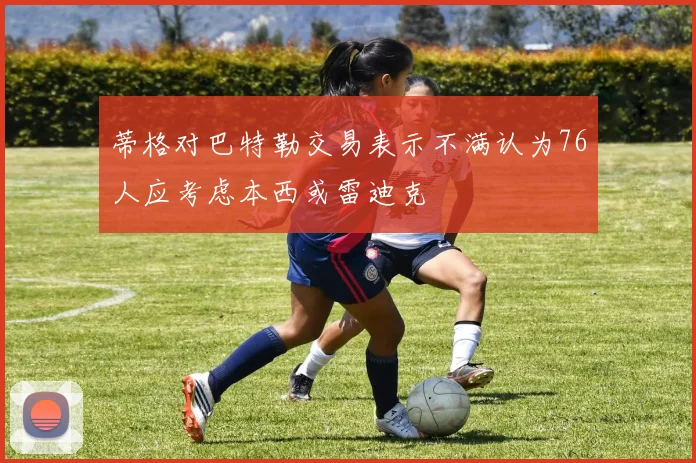蒂格对巴特勒交易表示不满认为76人应考虑本西或雷迪克