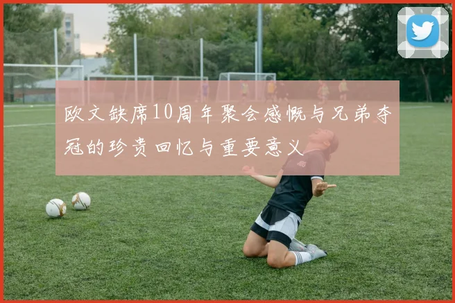 欧文缺席10周年聚会感慨与兄弟夺冠的珍贵回忆与重要意义