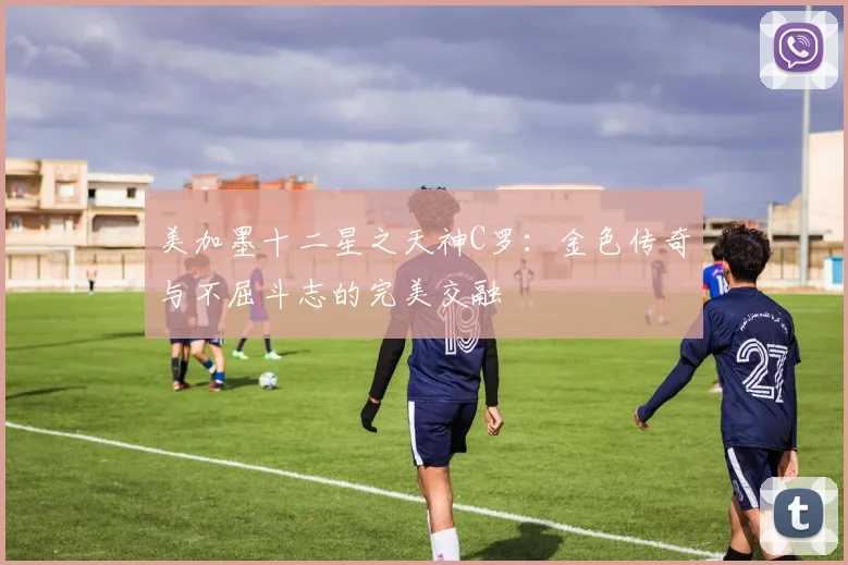 美加墨十二星之天神C罗:金色传奇与不屈斗志的完美交融