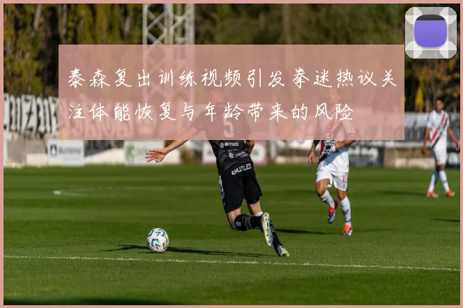 泰森复出训练视频引发拳迷热议关注体能恢复与年龄带来的风险