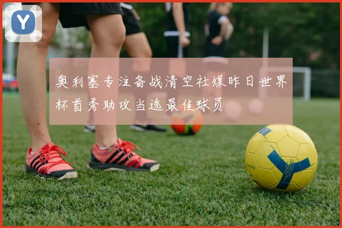 奥利塞专注备战清空社媒昨日世界杯首秀助攻当选最佳球员